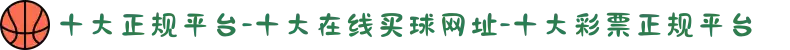 十大正规平台-十大在线买球网址-十大彩票正规平台